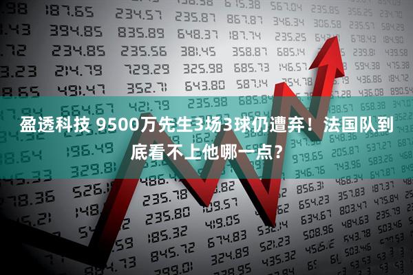 盈透科技 9500万先生3场3球仍遭弃！法国队到底看不上他哪一点？
