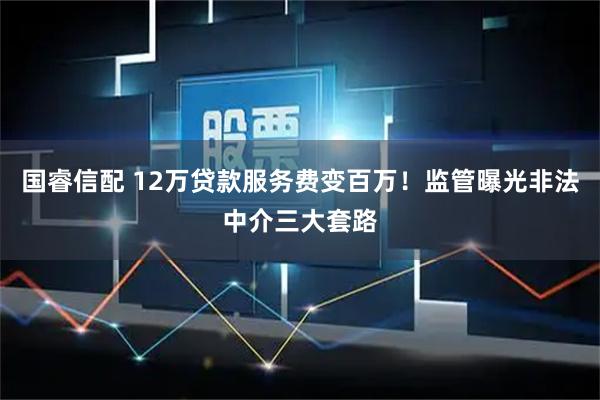 国睿信配 12万贷款服务费变百万!监管曝光非法中介三大套路