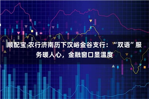 顺配宝 农行济南历下汉峪金谷支行:“双语”服务暖人心,金融窗口显温度