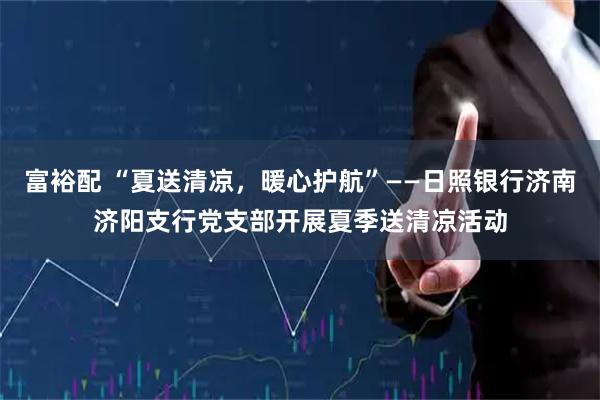 富裕配 “夏送清凉，暖心护航”——日照银行济南济阳支行党支部开展夏季送清凉活动