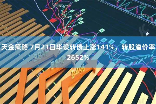 天金策略 7月21日华设转债上涨141%，转股溢价率2652%