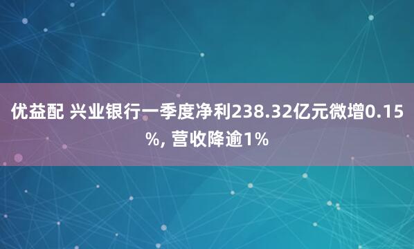 优益配 兴业银行一季度净利238.32亿元微增0.15%, 营收降逾1%