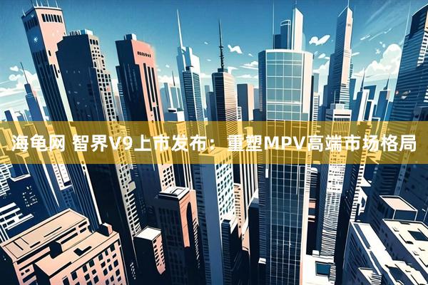 海龟网 智界V9上市发布：重塑MPV高端市场格局