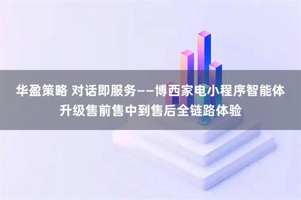 华盈策略 对话即服务——博西家电小程序智能体升级售前售中到售后全链路体验