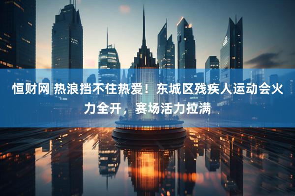 恒财网 热浪挡不住热爱!东城区残疾人运动会火力全开,赛场活力拉满