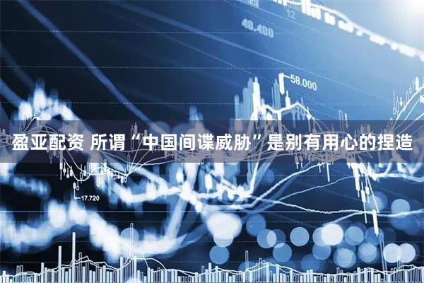 盈亚配资 所谓“中国间谍威胁”是别有用心的捏造