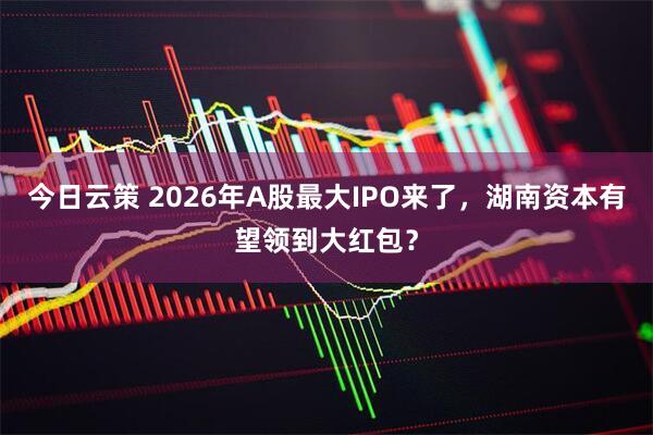 今日云策 2026年A股最大IPO来了，湖南资本有望领到大红包？