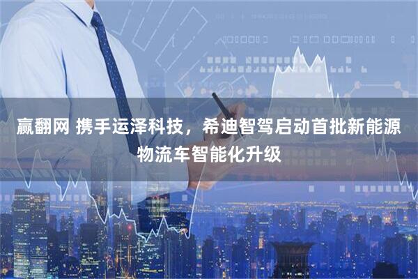 赢翻网 携手运泽科技，希迪智驾启动首批新能源物流车智能化升级
