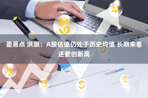 盈易点 洪灏：A股估值仍处于历史均值 长期来看还要创新高