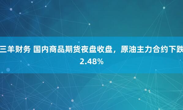 三羊财务 国内商品期货夜盘收盘，原油主力合约下跌2.48%