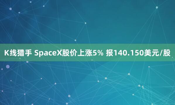 K线猎手 SpaceX股价上涨5% 报140.150美元/股