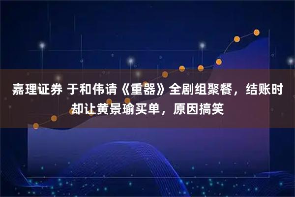 嘉理证券 于和伟请《重器》全剧组聚餐，结账时却让黄景瑜买单，原因搞笑
