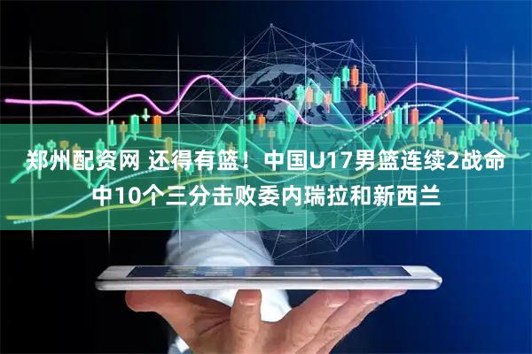 郑州配资网 还得有篮！中国U17男篮连续2战命中10个三分击败委内瑞拉和新西兰